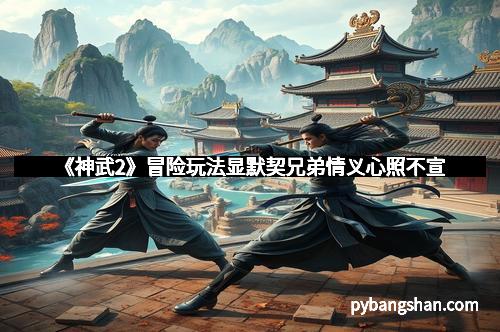 《神武2》冒险玩法显默契兄弟情义心照不宣