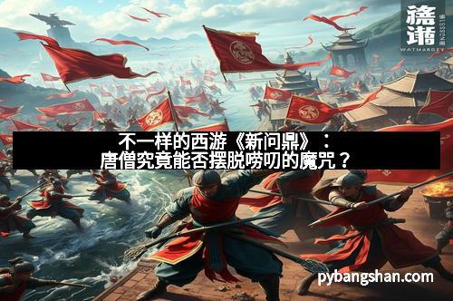 不一样的西游《新问鼎》：唐僧究竟能否摆脱唠叨的魔咒？